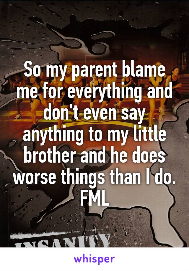 So my parent blame me for everything and don't even say anything to my little brother and he does worse things than I do. FML