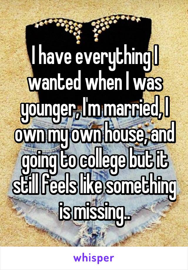 I have everything I wanted when I was younger, I'm married, I own my own house, and going to college but it still feels like something is missing..