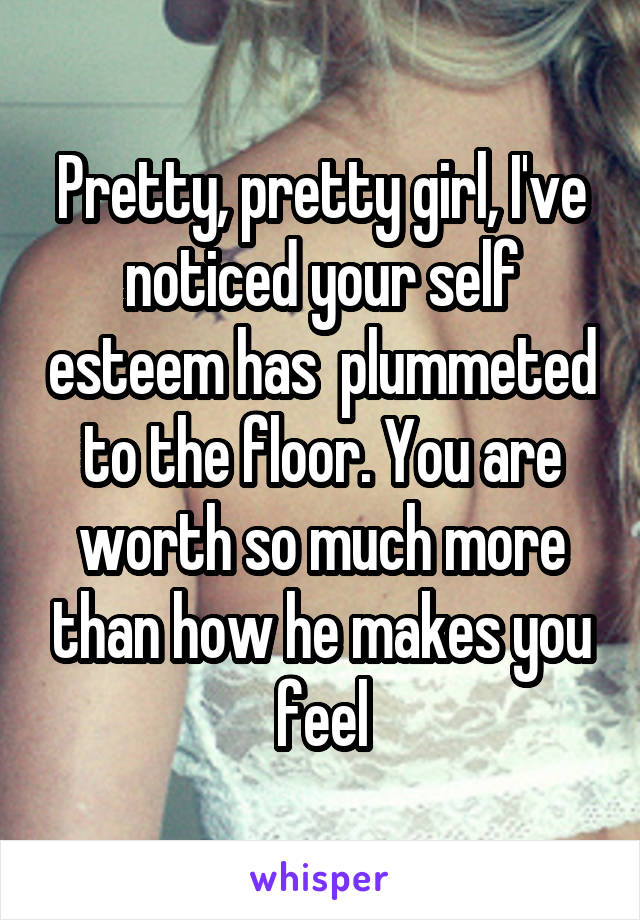 Pretty, pretty girl, I've noticed your self esteem has  plummeted to the floor. You are worth so much more than how he makes you feel