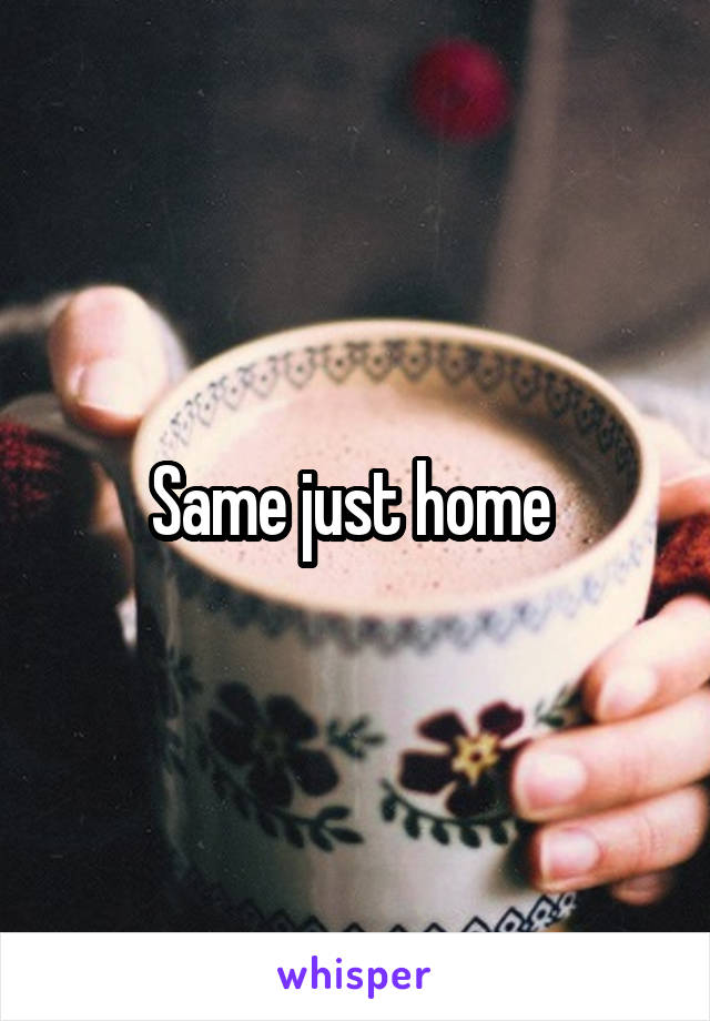 Same just home 