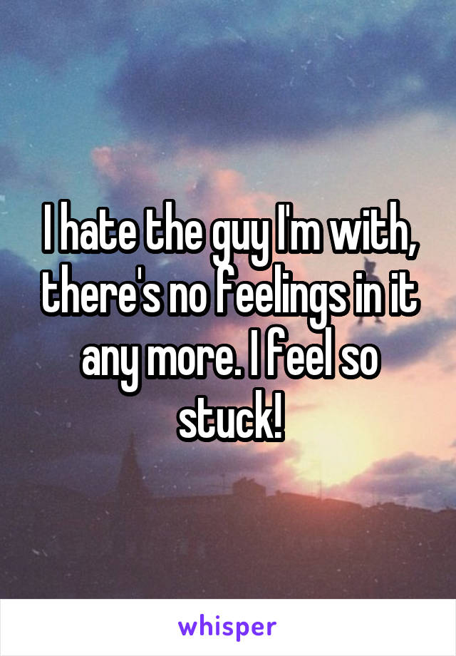 I hate the guy I'm with, there's no feelings in it any more. I feel so stuck!