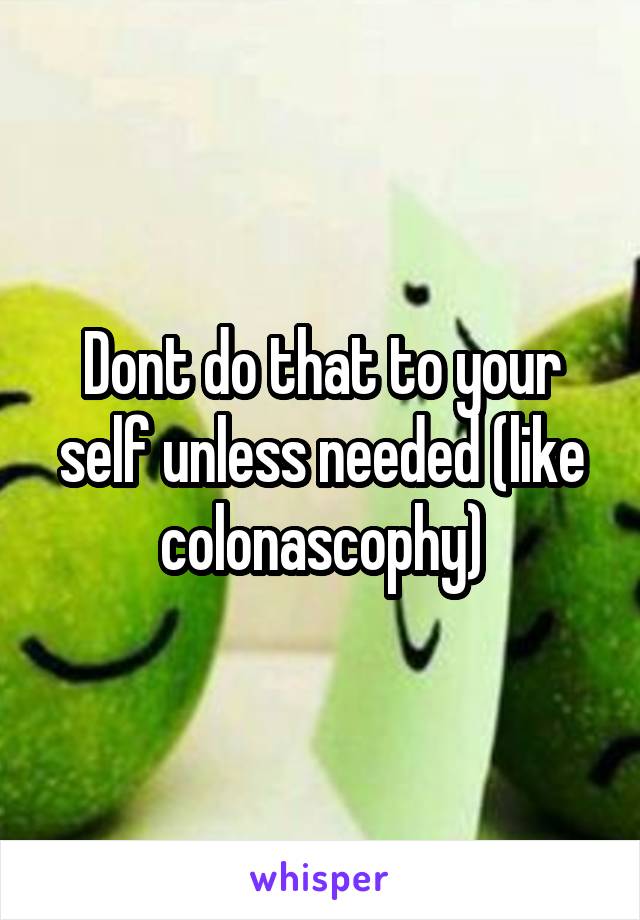 Dont do that to your self unless needed (like colonascophy)