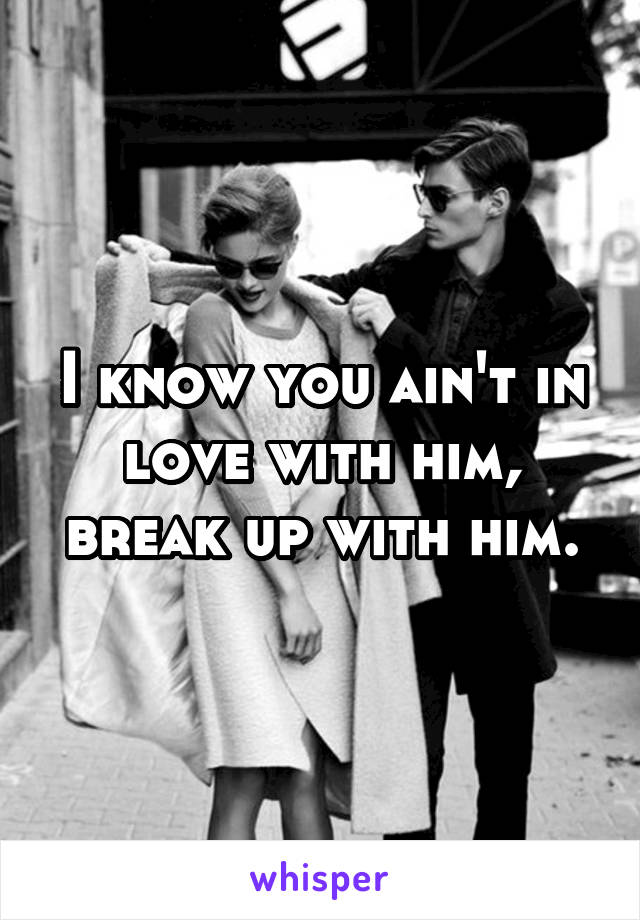 I know you ain't in love with him, break up with him.