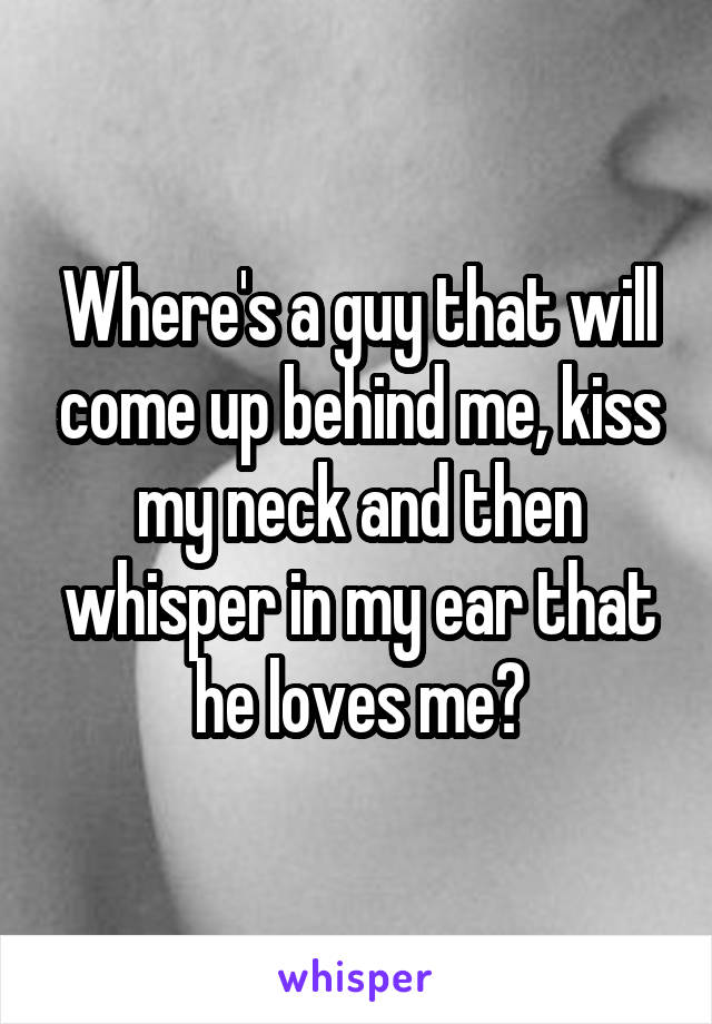 Where's a guy that will come up behind me, kiss my neck and then whisper in my ear that he loves me?