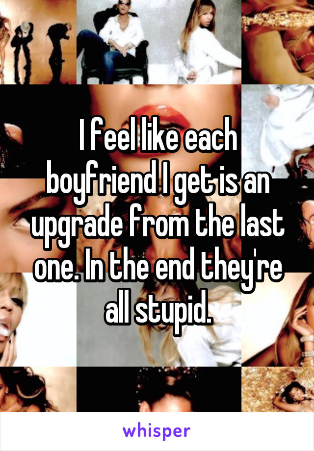 I feel like each boyfriend I get is an upgrade from the last one. In the end they're all stupid.