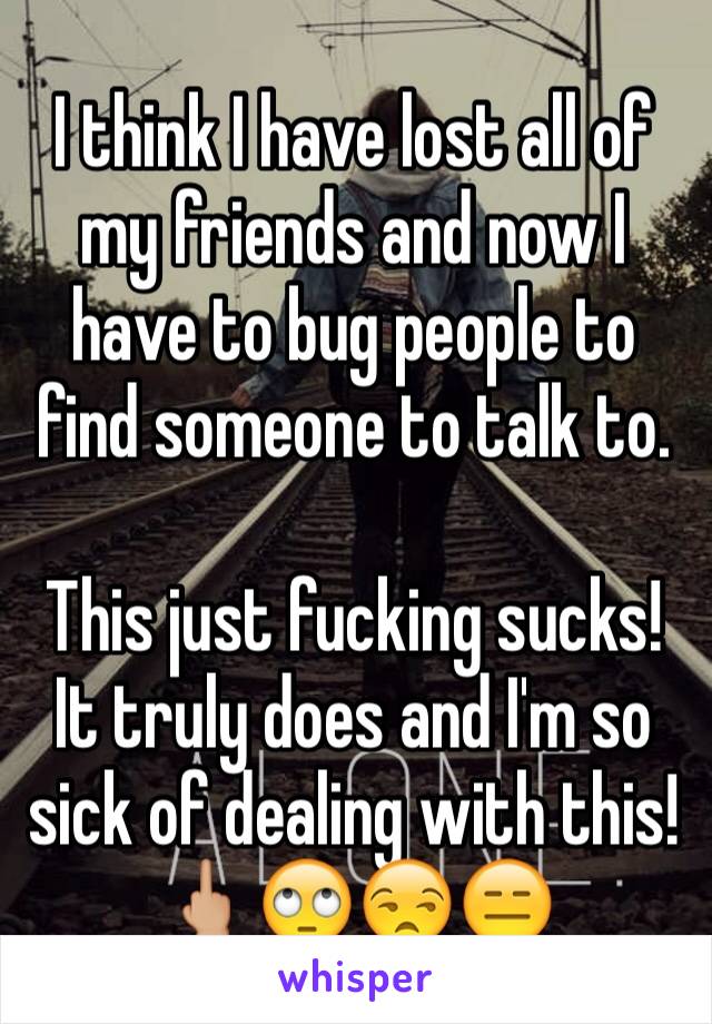 I think I have lost all of my friends and now I have to bug people to find someone to talk to.

This just fucking sucks! It truly does and I'm so sick of dealing with this!
🖕🏼🙄😒😑