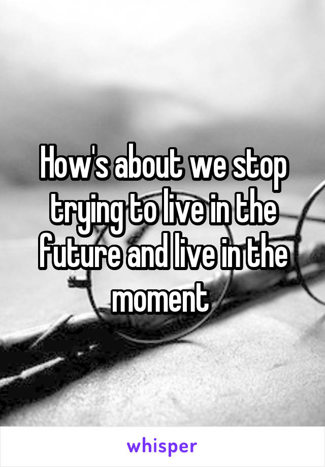 How's about we stop trying to live in the future and live in the moment 