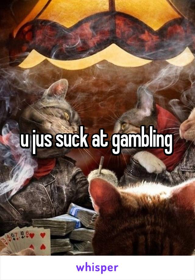 u jus suck at gambling 