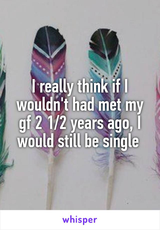 I really think if I wouldn't had met my gf 2 1/2 years ago, I would still be single 