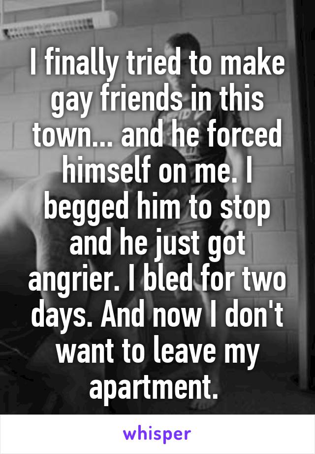 I finally tried to make gay friends in this town... and he forced himself on me. I begged him to stop and he just got angrier. I bled for two days. And now I don't want to leave my apartment. 