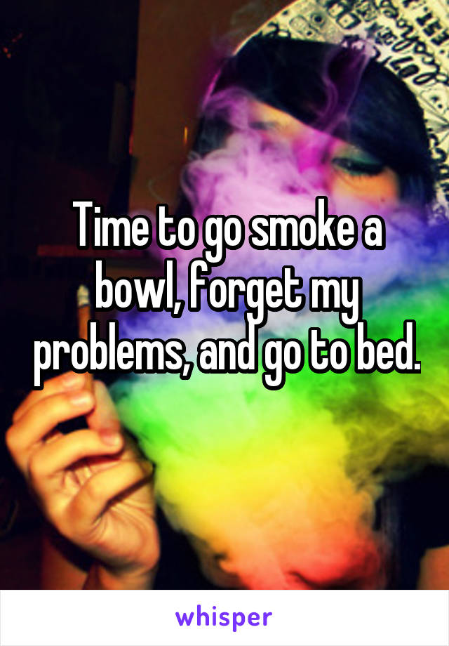 Time to go smoke a bowl, forget my problems, and go to bed. 