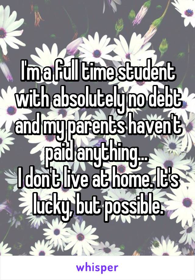 I'm a full time student with absolutely no debt and my parents haven't paid anything... 
I don't live at home. It's lucky, but possible.