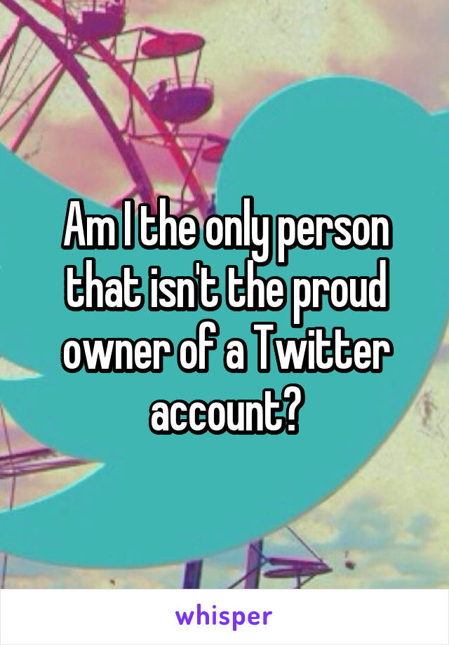 Am I the only person that isn't the proud owner of a Twitter account?