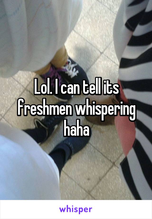 Lol. I can tell its freshmen whispering haha