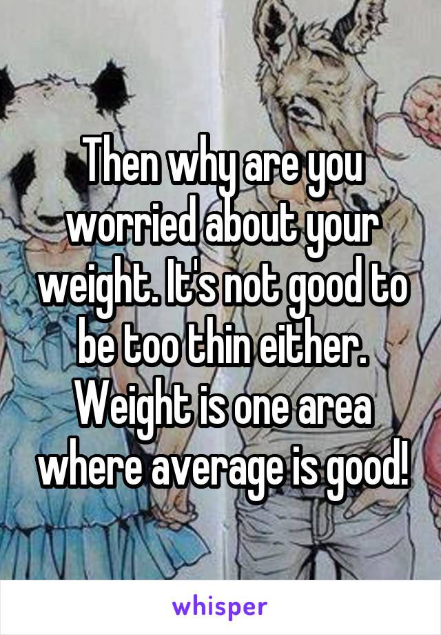 Then why are you worried about your weight. It's not good to be too thin either. Weight is one area where average is good!