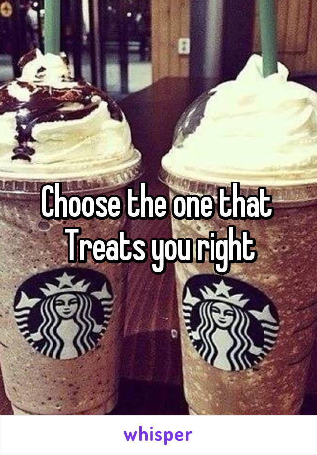 Choose the one that 
Treats you right