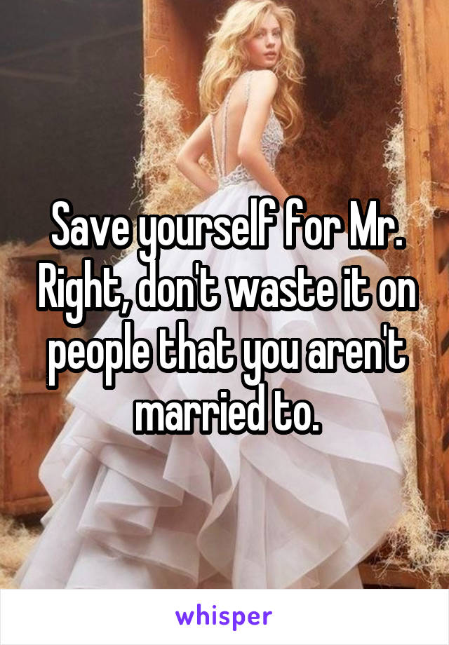 Save yourself for Mr. Right, don't waste it on people that you aren't married to.