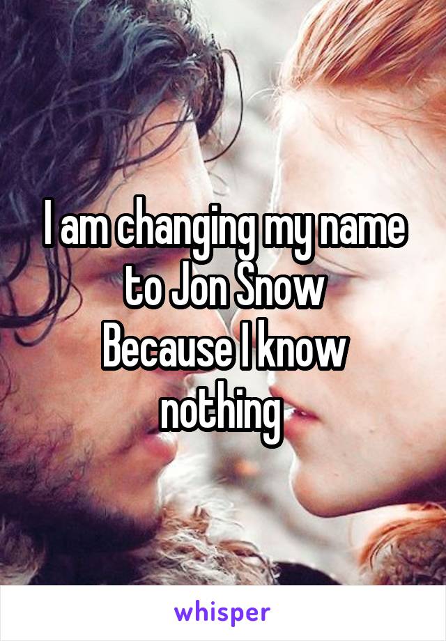 I am changing my name to Jon Snow
Because I know nothing 