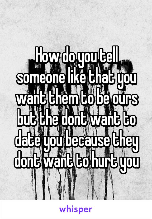 How do you tell someone like that you want them to be ours but the dont want to date you because they dont want to hurt you