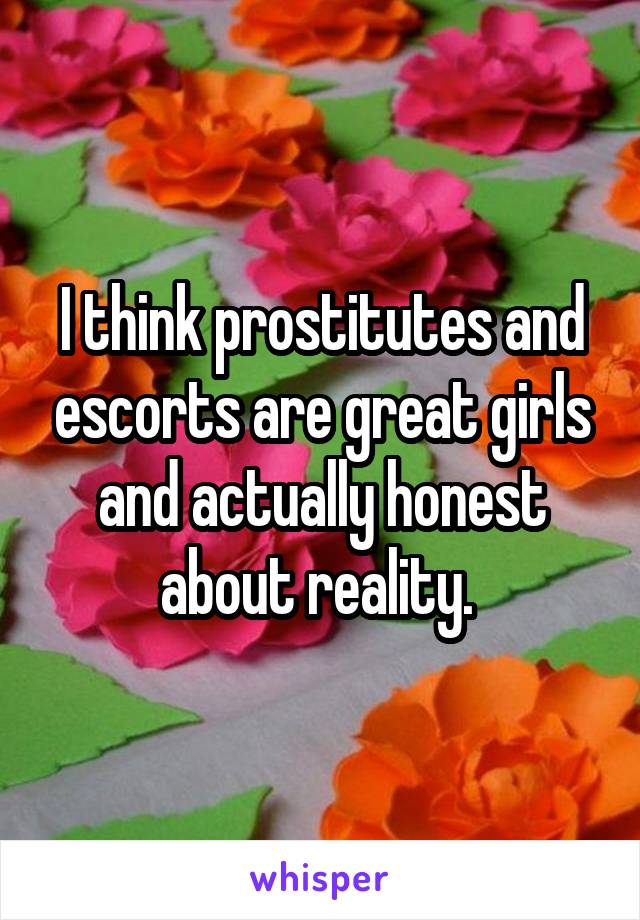 I think prostitutes and escorts are great girls and actually honest about reality. 