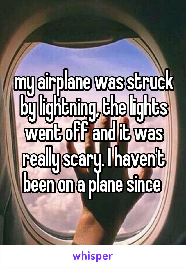 my airplane was struck by lightning, the lights went off and it was really scary. I haven't been on a plane since 