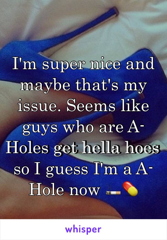 I'm super nice and maybe that's my issue. Seems like guys who are A-Holes get hella hoes so I guess I'm a A-Hole now 🚬💊