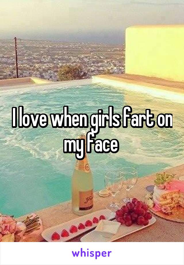 I love when girls fart on my face 