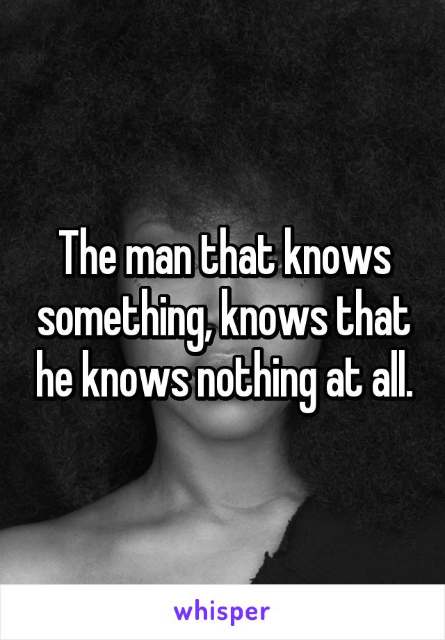 The man that knows something, knows that he knows nothing at all.