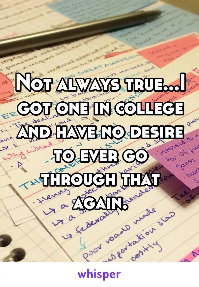 Not always true...I got one in college and have no desire to ever go through that again.