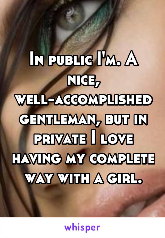 In public I'm. A nice, well-accomplished gentleman, but in private I love having my complete way with a girl.