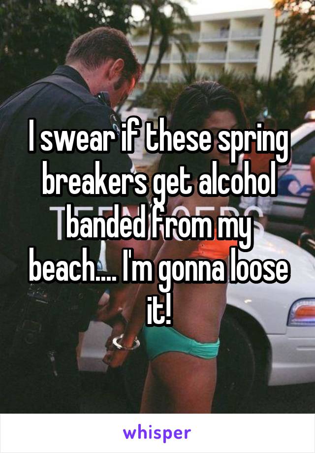 I swear if these spring breakers get alcohol banded from my beach.... I'm gonna loose it!