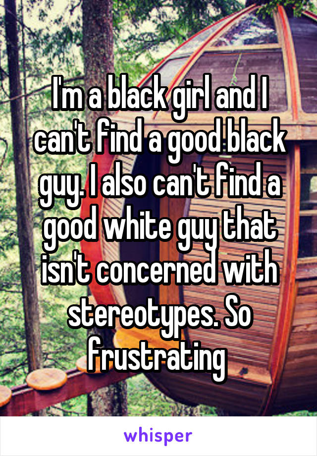 I'm a black girl and I can't find a good black guy. I also can't find a good white guy that isn't concerned with stereotypes. So frustrating 