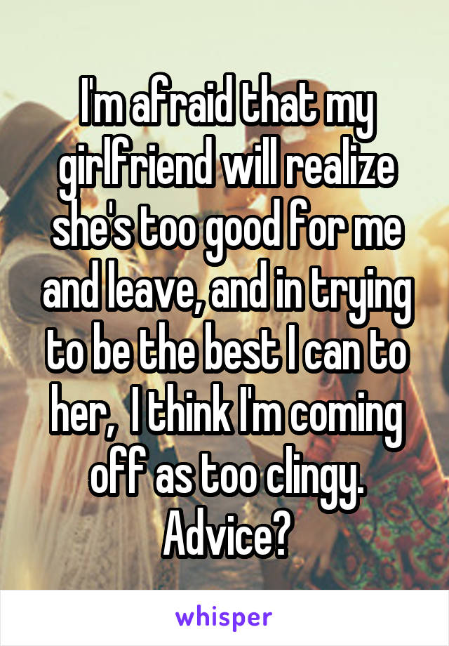 I'm afraid that my girlfriend will realize she's too good for me and leave, and in trying to be the best I can to her,  I think I'm coming off as too clingy. Advice?