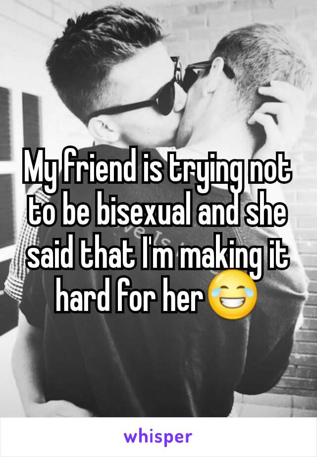 My friend is trying not to be bisexual and she said that I'm making it hard for her😂