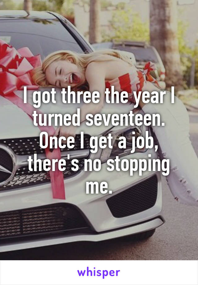 I got three the year I turned seventeen. Once I get a job, there's no stopping me.