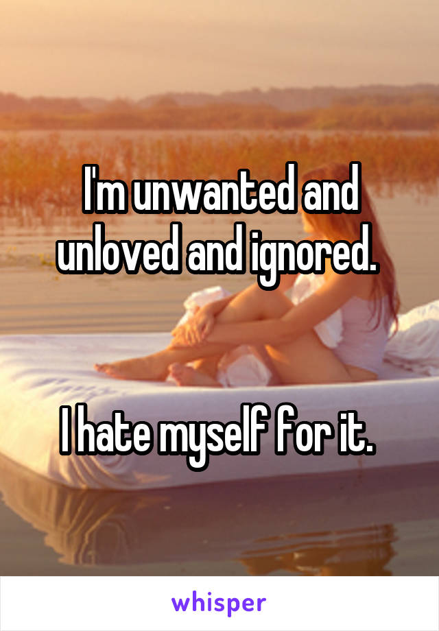 I'm unwanted and unloved and ignored. 


I hate myself for it. 