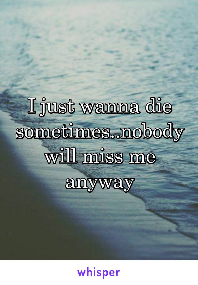 I just wanna die sometimes..nobody will miss me anyway