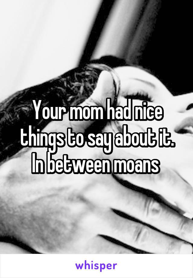 Your mom had nice things to say about it. In between moans 