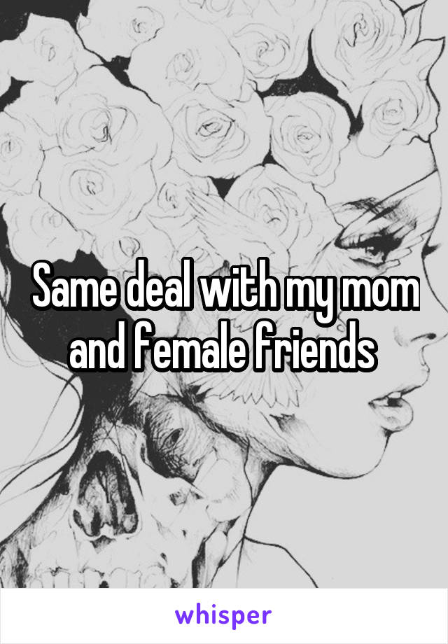 Same deal with my mom and female friends 