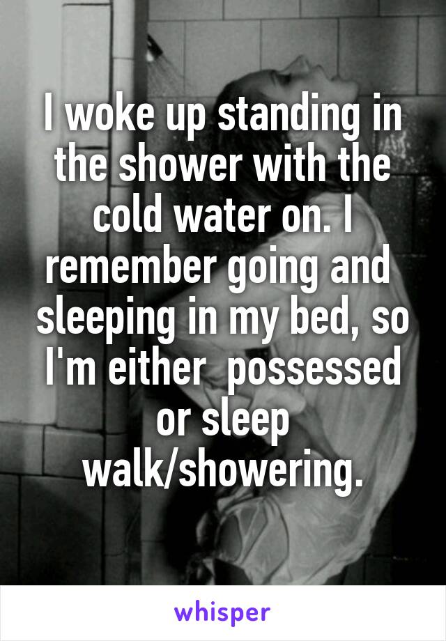 I woke up standing in the shower with the cold water on. I remember going and  sleeping in my bed, so I'm either  possessed or sleep walk/showering.
 