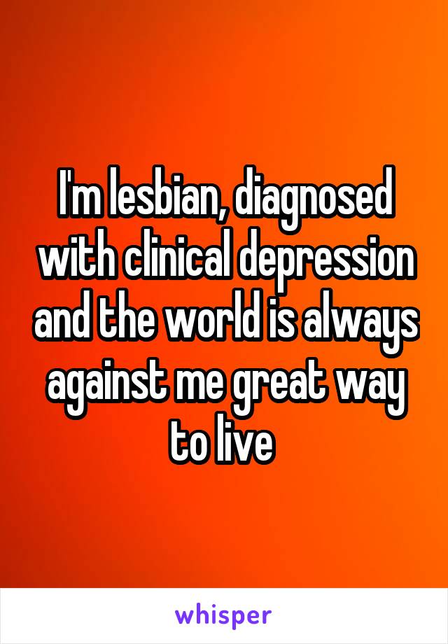 I'm lesbian, diagnosed with clinical depression and the world is always against me great way to live 