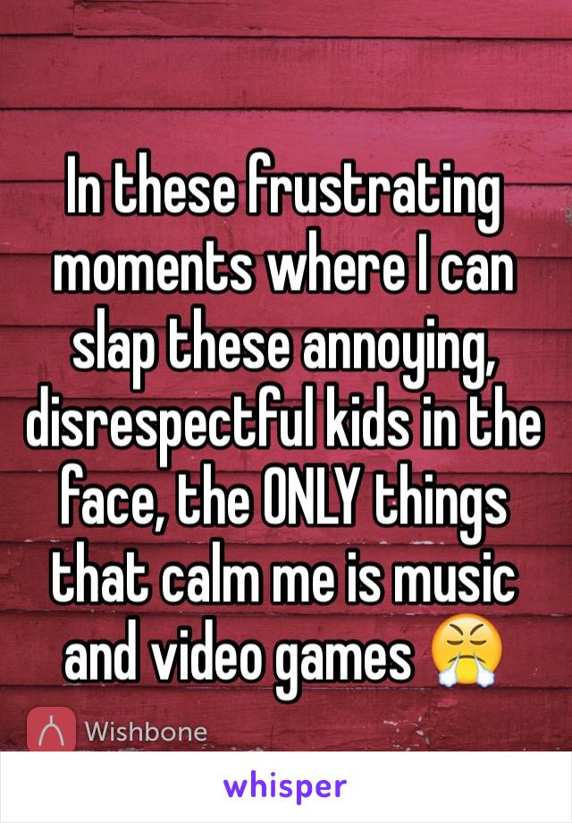 In these frustrating moments where I can slap these annoying, disrespectful kids in the face, the ONLY things that calm me is music and video games 😤