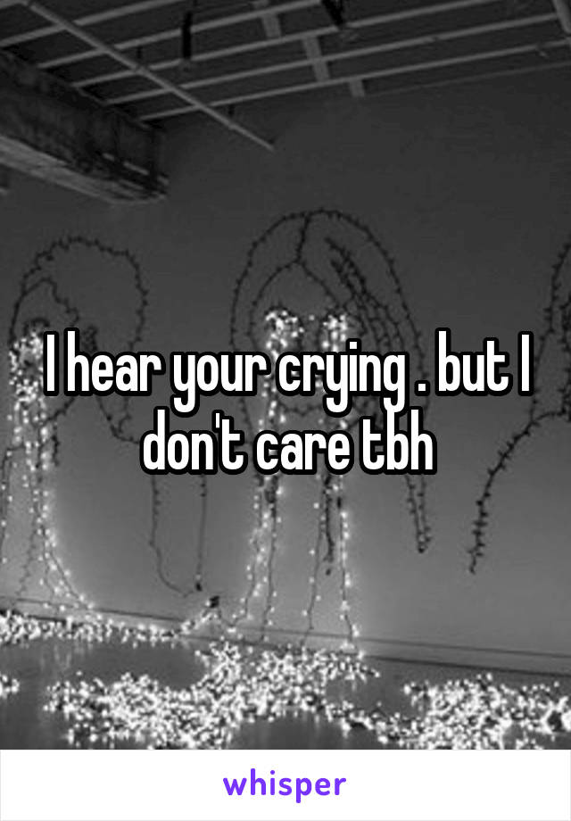 I hear your crying . but I don't care tbh