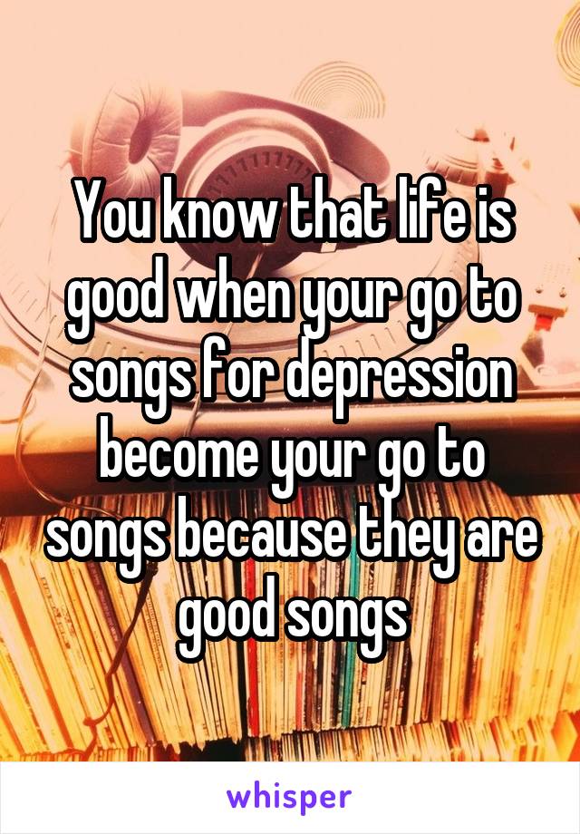 You know that life is good when your go to songs for depression become your go to songs because they are good songs