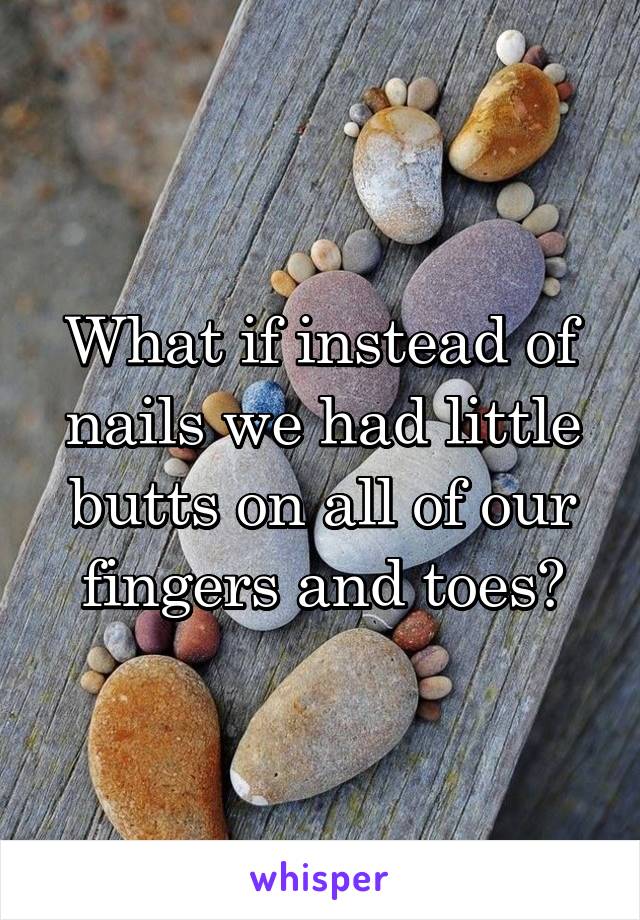 What if instead of nails we had little butts on all of our fingers and toes?