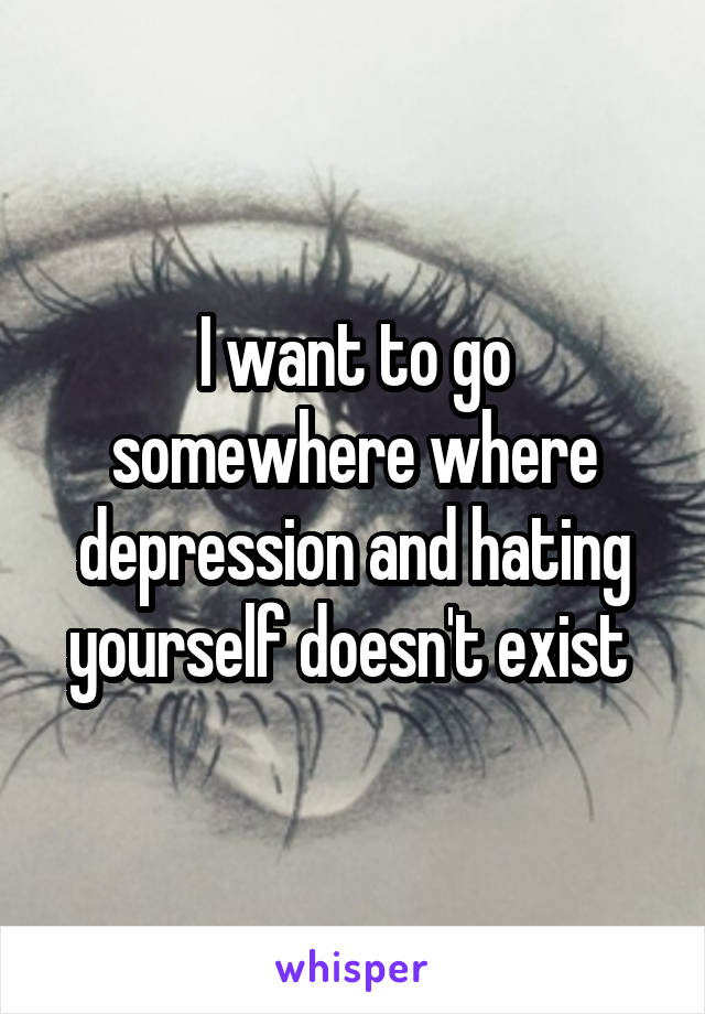 I want to go somewhere where depression and hating yourself doesn't exist 