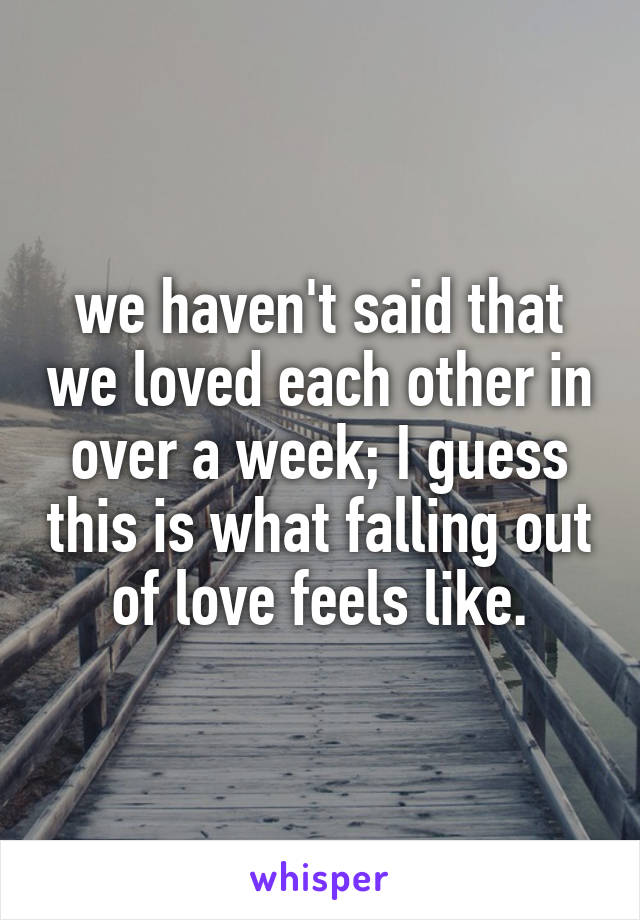 we haven't said that we loved each other in over a week; I guess this is what falling out of love feels like.