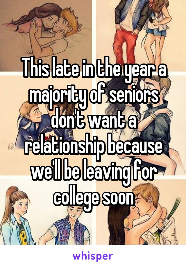 This late in the year a majority of seniors don't want a relationship because we'll be leaving for college soon