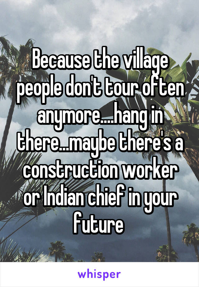 Because the village people don't tour often anymore....hang in there...maybe there's a construction worker or Indian chief in your future 