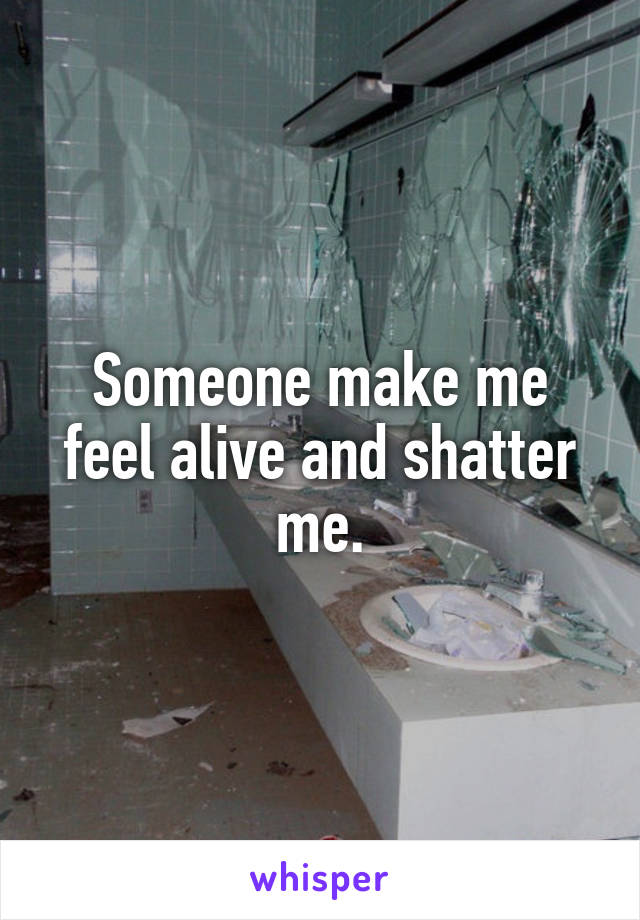 Someone make me feel alive and shatter me.